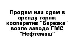 Продам или сдам в аренду гараж кооператив “Березка“ возле завода ГМС “Нефтемаш“ 